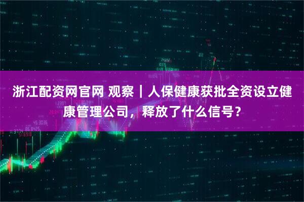 浙江配资网官网 观察｜人保健康获批全资设立健康管理公司，释放了什么信号？
