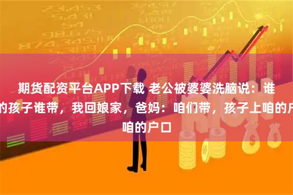 期货配资平台APP下载 老公被婆婆洗脑说：谁生的孩子谁带，我回娘家，爸妈：咱们带，孩子上咱的户口