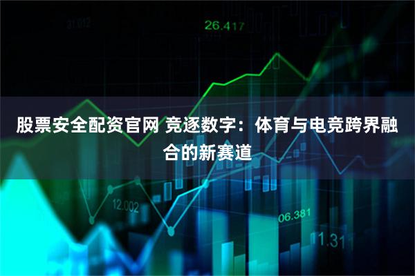 股票安全配资官网 竞逐数字：体育与电竞跨界融合的新赛道