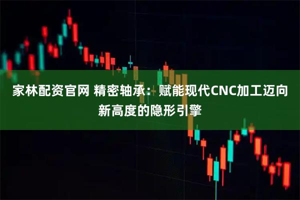 家林配资官网 精密轴承：赋能现代CNC加工迈向新高度的隐形引擎