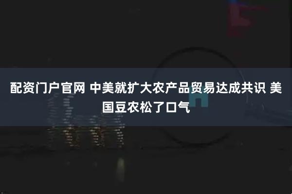 配资门户官网 中美就扩大农产品贸易达成共识 美国豆农松了口气
