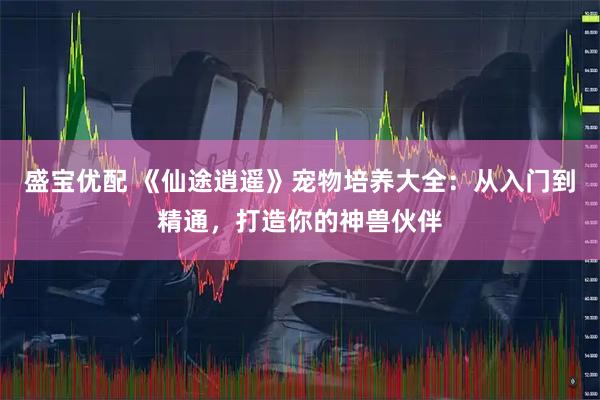 盛宝优配 《仙途逍遥》宠物培养大全：从入门到精通，打造你的神兽伙伴