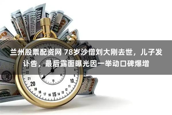 兰州股票配资网 78岁沙僧刘大刚去世，儿子发讣告，最后露面曝光因一举动口碑爆增