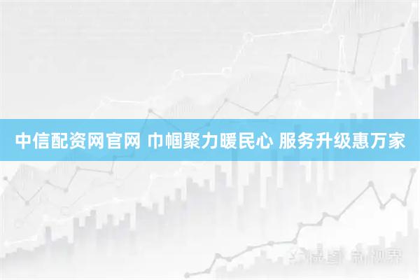 中信配资网官网 巾帼聚力暖民心 服务升级惠万家