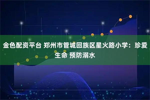 金色配资平台 郑州市管城回族区星火路小学：珍爱生命 预防溺水