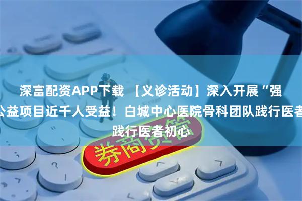 深富配资APP下载 【义诊活动】深入开展“强直”公益项目近千人受益！白城中心医院骨科团队践行医者初心