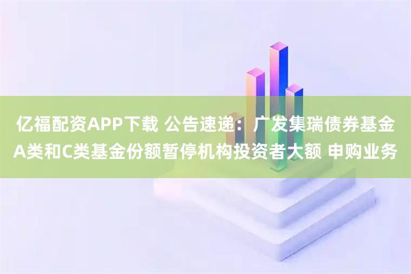 亿福配资APP下载 公告速递：广发集瑞债券基金A类和C类基金份额暂停机构投资者大额 申购业务