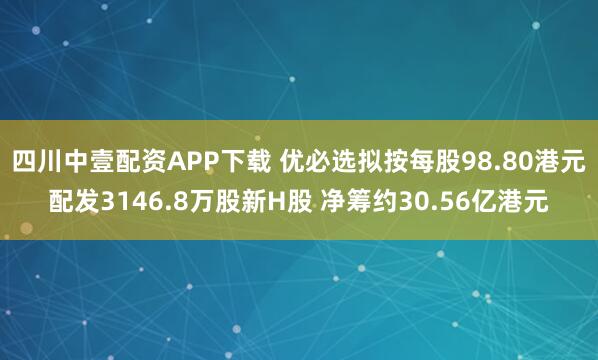 四川中壹配资APP下载 优必选拟按每股98.80港元配发3146.8万股新H股 净筹约30.56亿港元