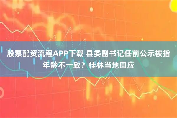 股票配资流程APP下载 县委副书记任前公示被指年龄不一致？桂林当地回应