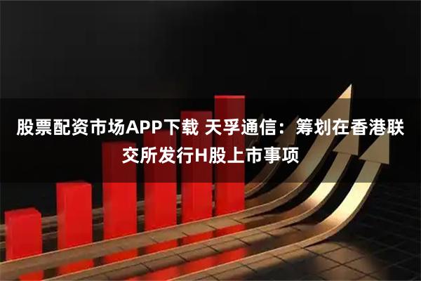 股票配资市场APP下载 天孚通信：筹划在香港联交所发行H股上市事项