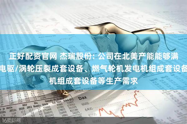 正好配资官网 杰瑞股份: 公司在北美产能能够满足北美市场电驱/涡轮压裂成套设备、燃气轮机发电机组成套设备等生产需求