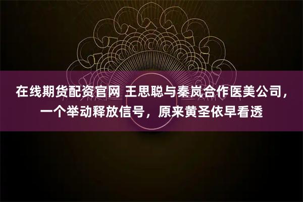在线期货配资官网 王思聪与秦岚合作医美公司，一个举动释放信号，原来黄圣依早看透