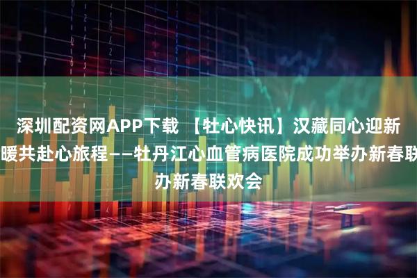 深圳配资网APP下载 【牡心快讯】汉藏同心迎新春 温暖共赴心旅程——牡丹江心血管病医院成功举办新春联欢会