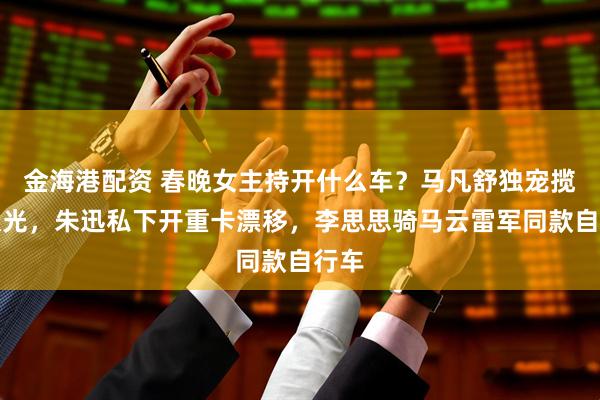 金海港配资 春晚女主持开什么车？马凡舒独宠揽胜极光，朱迅私下开重卡漂移，李思思骑马云雷军同款自行车