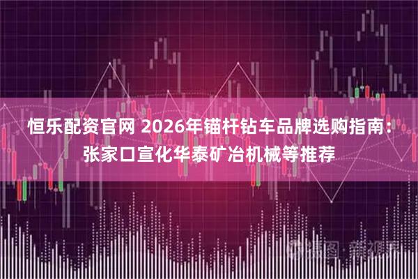 恒乐配资官网 2026年锚杆钻车品牌选购指南：张家口宣化华泰矿冶机械等推荐