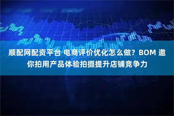 顺配网配资平台 电商评价优化怎么做？BOM 邀你拍用产品体验拍摄提升店铺竞争力