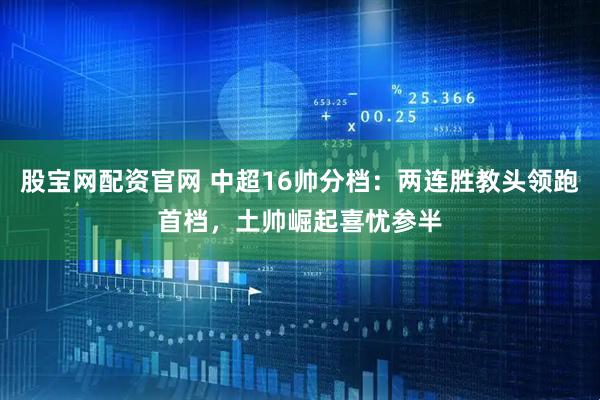股宝网配资官网 中超16帅分档：两连胜教头领跑首档，土帅崛起喜忧参半