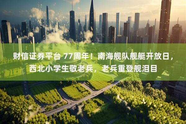 财信证券平台 77周年!南海舰队舰艇开放日,西北小学生敬老兵,老兵重登舰泪目