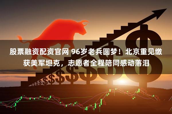 股票融资配资官网 96岁老兵圆梦！北京重见缴获美军坦克，志愿者全程陪同感动落泪