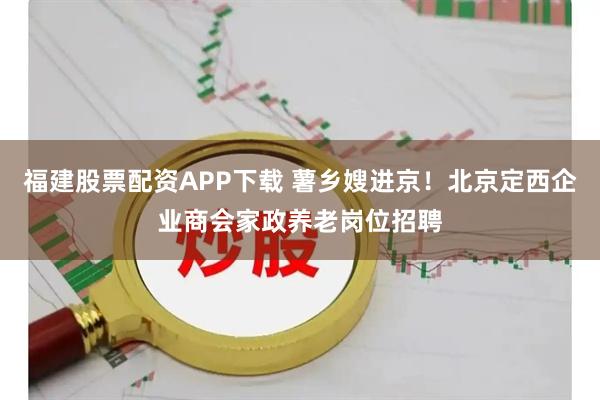 福建股票配资APP下载 薯乡嫂进京！北京定西企业商会家政养老岗位招聘