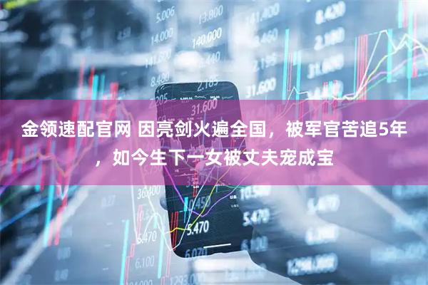 金领速配官网 因亮剑火遍全国，被军官苦追5年，如今生下一女被丈夫宠成宝