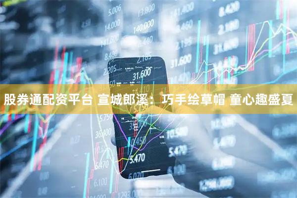 股券通配资平台 宣城郎溪：巧手绘草帽 童心趣盛夏